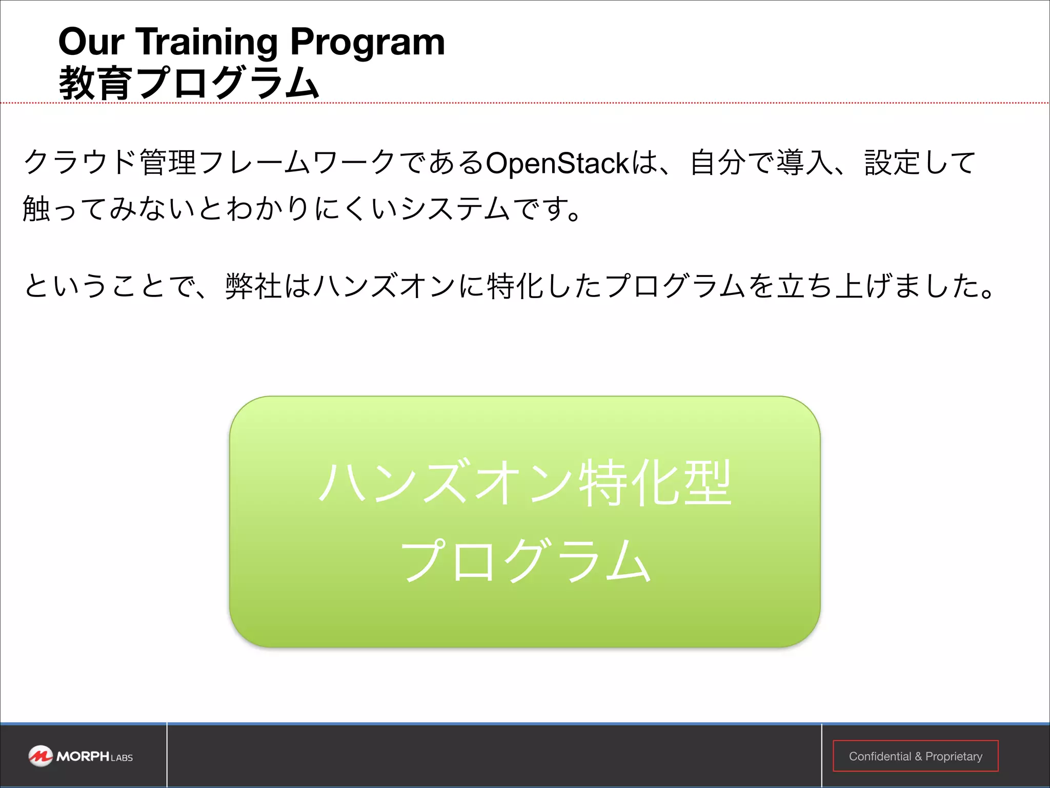4. 同時並行で必要に応じて、UIや機能などのカスタマイズ
Pythonベース
OpenStack Native APIなどを活用し、カスタマイズをサポートさせて頂
きます。
RoRベース
Fogや弊社が開発したAviatorなどを活用し、カスタマイズをサポートさ
せて頂きます。
その他
ご要望に応じ、サポートさせて頂きます。

Confidential & Proprietary

!11

 