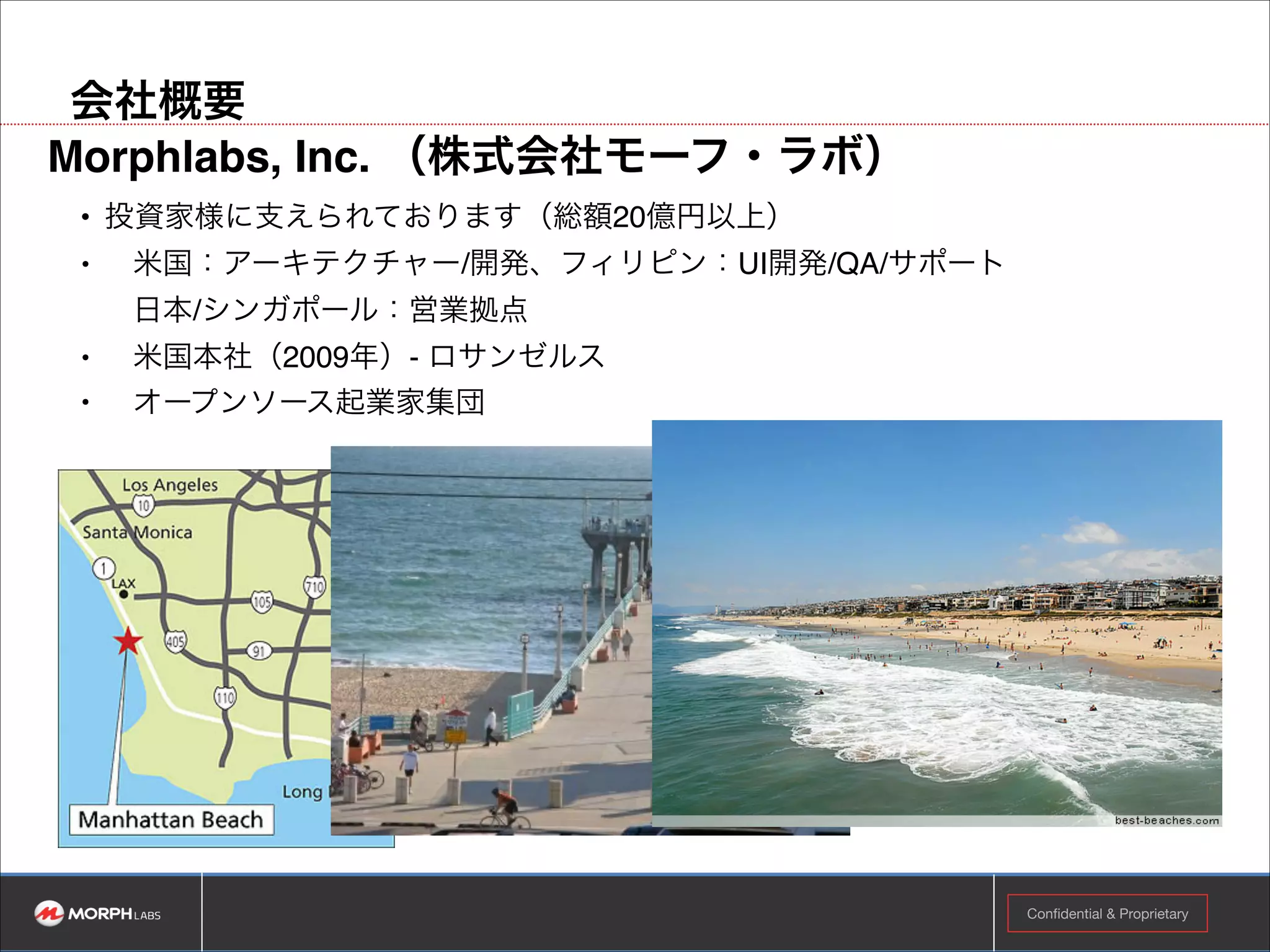 会社概要
Morphlabs（株式会社モーフ・ラボ） !
• 投資家様に支えられております（総額20億円以上）!
•

米国：アーキテクチャー/開発、フィリピン：UI開発/QA/サポート 
日本/シンガポール：営業拠点!

•

米国本社（2009年）- ロサンゼルス!

•

オープンソース起業家集団

Confidential & Proprietary

 