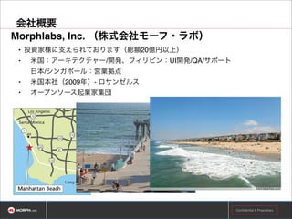 会社概要
Morphlabs（株式会社モーフ・ラボ） !
• 投資家様に支えられております（総額20億円以上）!
•

米国：アーキテクチャー/開発、フィリピン：UI開発/QA/サポート 
日本/シンガポール：営業拠点!

•

米国本社（2009年）- ロサンゼルス!

•

オープンソース起業家集団

Confidential & Proprietary

 