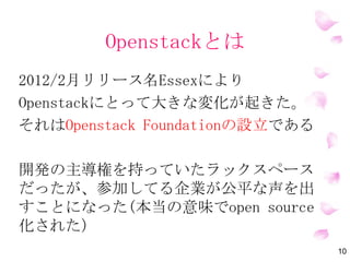 OpenStackとは
10
2012/2月リリース名Essexにより
OpenStackにとって大きな変化が起きた。
それはOpenStack Foundationの設立である
開発の主導権を持っていたラックスペース
だったが、参加してる企業が公平な声を出
すことになった(本当の意味でOpen Source
化された）
 