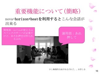 重要機能について(簡略）
Nova+Horizon+Heatを利用するとこんな会話が
出来る
16
運用部：あれ
押して
開発部：xxとxxが使えるxx
スペックのサーバが必要だ
けど、あそれ押せば作られ
るよね^^
少し極端的な面があるけれど、、お許しを
 