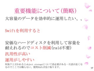 重要機能について(簡略）
大容量のデータを効率的に運用したい、、
OpenStackのSwiftを利用すると
安価なハードディスクを利用して容量を
耐えれるのでコスト削減(raid使わなくて済む)
汎用性が高い
運用がしやすい
何故？と言われるとObject Storageについて話必要があるが、話が長くな
るので一旦ここでは触らない。質問あれば受け取ります。 17
 