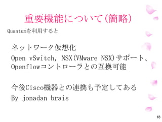 重要機能について(簡略）
ネットワーク仮想化提供
Open vSwitch, NSX(VMware NSX)サポート、
OpenFlowコントローラとの互換可能
今後Cisco機器との連携も予定している
By jonadan brais
18
Quantumを利用すると
 