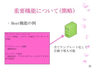 重要機能について(簡略）
• Heat機能の例
22
データベースインストール
（ユーザ設定、パスワード設定・データベース
作成）
アプリケーション設置
（環境設定）
ネットワーク設定
（認証設定、アクセスポリシーによりアクセス
許可設定）
全てテンプレート化して
自動で導入可能
 