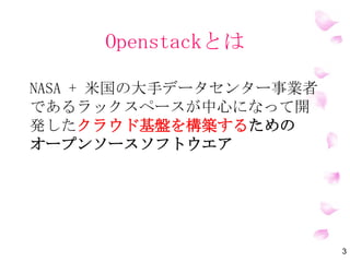 OpenStackとは
NASA + 米国の大手データセンター事業者
であるラックスペースが中心になって開
発したクラウド基盤を構築するための
オープンソースソフトウエア
3
 