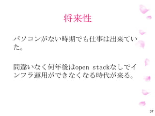 将来性
将来性の纏め
①ライセンス費用がかからないので希望が大き
くなるほどコスト削減
②エンドユーザがサーバを自由に立てることが
可能でサーバ調達が手っ取り早いし、運用部の
手間が減る(慣れたら）
③インフラ運用自動化の実現その一歩になる
37
 