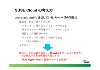 13
SUSE Cloud の考え方	
openstack.orgが、提供しているパッケージの問題点
最近は、かなり減ってきたが、
ドキュメント通りにやってもエラーになる
依存パッケージの問題でインストールできない
展開までの時間がかかる
パッケージの不一致による動作不安定
品質的な問題が…
などなど…
製品としての品質を確保し、Crowbarを用いることにより、
GUI形式で容易な構築を可能にする
Multi Hyper Visorの管理/サポートを目指す
 