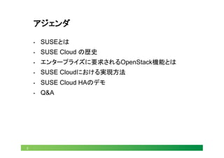 2
アジェンダ
•  SUSEとは
•  SUSE Cloud の歴史
•  エンタープライズに要求されるOpenStack機能とは
•  SUSE Cloudにおける実現方法
•  SUSE Cloud HAのデモ
•  Q&A
 