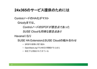 21
24x365のサービス提供のためには	
ControlノードのHA化がマスト
Grizzlyまでは、
ControlノードのSPOFが懸念点であった
SUSE Cloudも同様な懸念点あり
Havanaになり
SUSE HA ExtensionとSUSE Cloudの組み合わせ
•  SPOFの排除に取り組み
•  OpenStack.orgでもHA化の情報がちらほら
•  他社でも実装されてきている
 