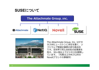 4
SUSEについて
The  Attachmate  Group,  Inc.
The  Attachmate  Group,  Inc.  はテキ
サス州ヒューストンに本社を置く、ソ
フトウェア関連企業群の持ち株会社
です。全世界で約3,600名の従業員を
抱え、30ヶ国以上でビジネスを展開し
ています。（写真はユタ州プロボの
Novellブランドの事業所）
 