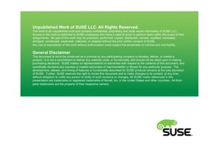 Unpublished Work of SUSE LLC. All Rights Reserved.
This work is an unpublished work and contains confidential, proprietary and trade secret information of SUSE LLC.
Access to this work is restricted to SUSE employees who have a need to know to perform tasks within the scope of their
assignments. No part of this work may be practiced, performed, copied, distributed, revised, modified, translated,
abridged, condensed, expanded, collected, or adapted without the prior written consent of SUSE.
Any use or exploitation of this work without authorization could subject the perpetrator to criminal and civil liability.
General Disclaimer
This document is not to be construed as a promise by any participating company to develop, deliver, or market a
product. It is not a commitment to deliver any material, code, or functionality, and should not be relied upon in making
purchasing decisions. SUSE makes no representations or warranties with respect to the contents of this document, and
specifically disclaims any express or implied warranties of merchantability or fitness for any particular purpose. The
development, release, and timing of features or functionality described for SUSE products remains at the sole discretion
of SUSE. Further, SUSE reserves the right to revise this document and to make changes to its content, at any time,
without obligation to notify any person or entity of such revisions or changes. All SUSE marks referenced in this
presentation are trademarks or registered trademarks of Novell, Inc. in the United States and other countries. All third-
party trademarks are the property of their respective owners.
 