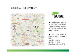 5
SUSE® HQ について
■  1992年年創業。独ニュ
ルンベルクに本社を置く
。世界初の商⽤用Linuxデ
ィストリビューションを
提供した⽼老老舗。
■  ハイエンドLinuxで圧
倒的な市場シェアを持つ。
例例）
SAP⽤用：  ７０％
HPC⽤用：５０％
Mainframe⽤用：８０％
Walldorf	
 