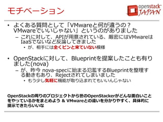 モチベーション
• よくある質問として「VMwareと何が違うの？
VMwareでいいじゃない」というのがありました
– これに対して、APIが用意されている、厳密にはVMwareは
IaaSでないなど反論してきました
• が、相手には全くピンと来ていない模様
• OpenStackに対して、Blueprintを提案したことも有り
ました(nova)
– が、昨今 nova-specに始まる氾濫するBlueprintを整理す
る動きもあり、Rejectされてしまいました
• もう少し気軽に機能が取り込まれてもいいんじゃない
OpenStackの周りのプロジェクトから世のOpenStackerがどんな面白いこと
をやっているかをまとめよう & VMwareとの違いを分かりやすく、具体的に
提示できたらいいな
 