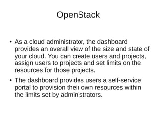 OpenStack 
● As a cloud administrator, the dashboard 
provides an overall view of the size and state of 
your cloud. You can create users and projects, 
assign users to projects and set limits on the 
resources for those projects. 
● The dashboard provides users a self-service 
portal to provision their own resources within 
the limits set by administrators. 
 