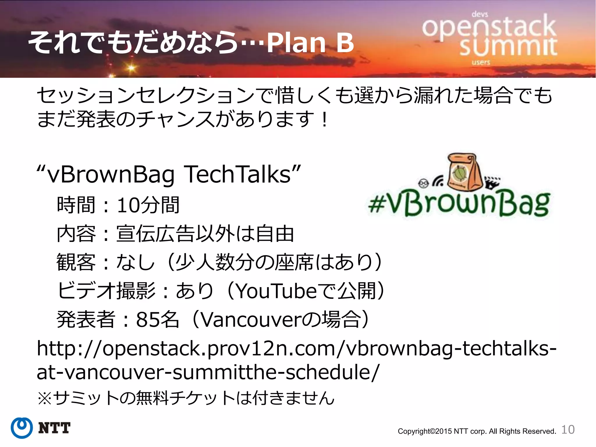 10Copyright©2015 NTT corp. All Rights Reserved.
それでもだめなら…Plan B
セッションセレクションで惜しくも選から漏れた場合でも
まだ発表のチャンスがあります！
“vBrownBag TechTalks”
時間：10分間
内容：宣伝広告以外は自由
観客：なし（少人数分の座席はあり）
ビデオ撮影：あり（YouTubeで公開）
発表者：85名（Vancouverの場合）
http://openstack.prov12n.com/vbrownbag-techtalks-
at-vancouver-summitthe-schedule/
※サミットの無料チケットは付きません
 