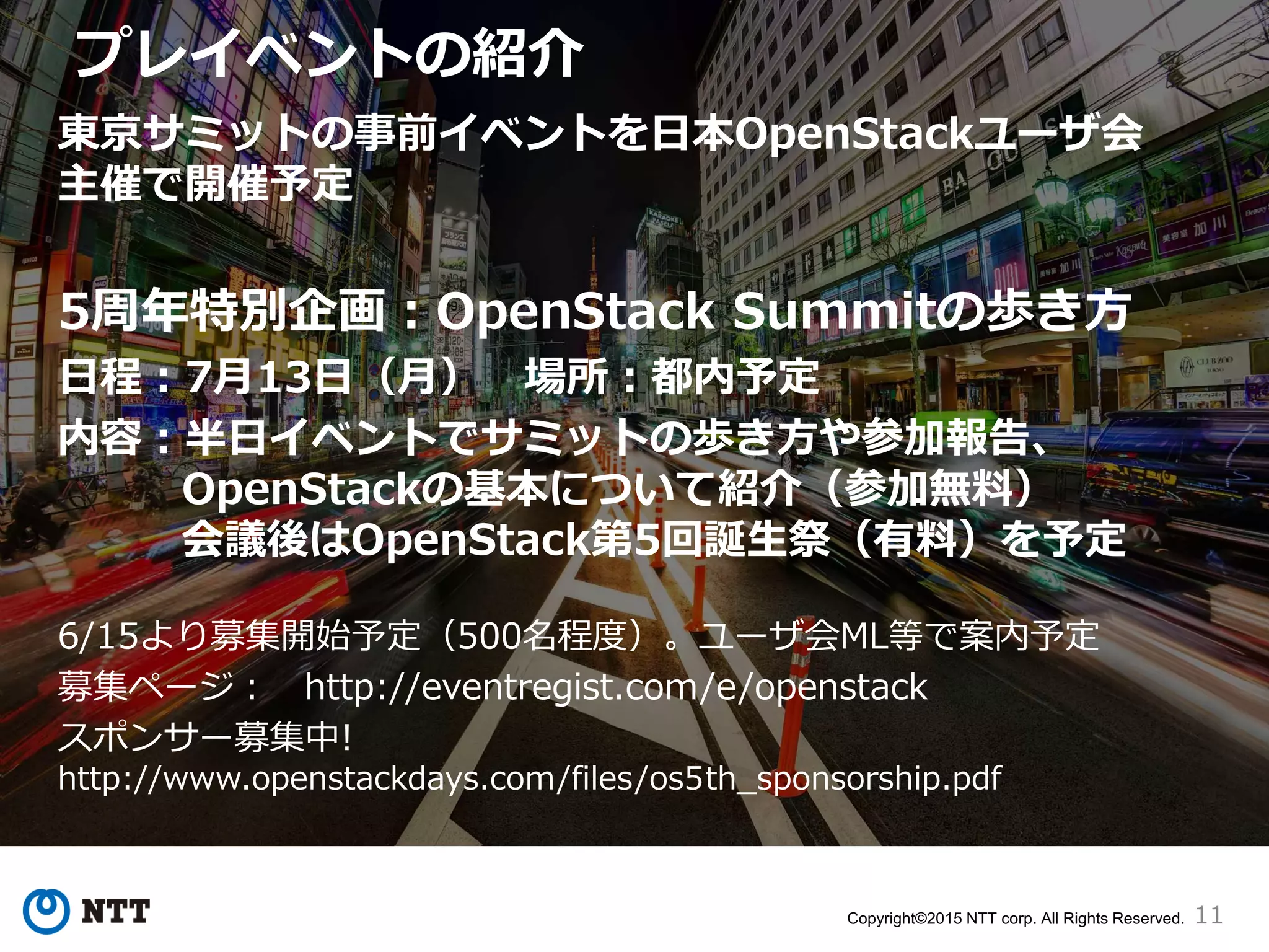 11Copyright©2015 NTT corp. All Rights Reserved.
プレイベントの紹介
東京サミットの事前イベントを日本OpenStackユーザ会
主催で開催予定
5周年特別企画：OpenStack Summitの歩き方
日程：7月13日（月） 場所：都内予定
内容：半日イベントでサミットの歩き方や参加報告、
OpenStackの基本について紹介（参加無料）
会議後はOpenStack第5回誕生祭（有料）を予定
6/15より募集開始予定（500名程度）。ユーザ会ML等で案内予定
募集ページ： http://eventregist.com/e/openstack
スポンサー募集中!
http://www.openstackdays.com/files/os5th_sponsorship.pdf
 