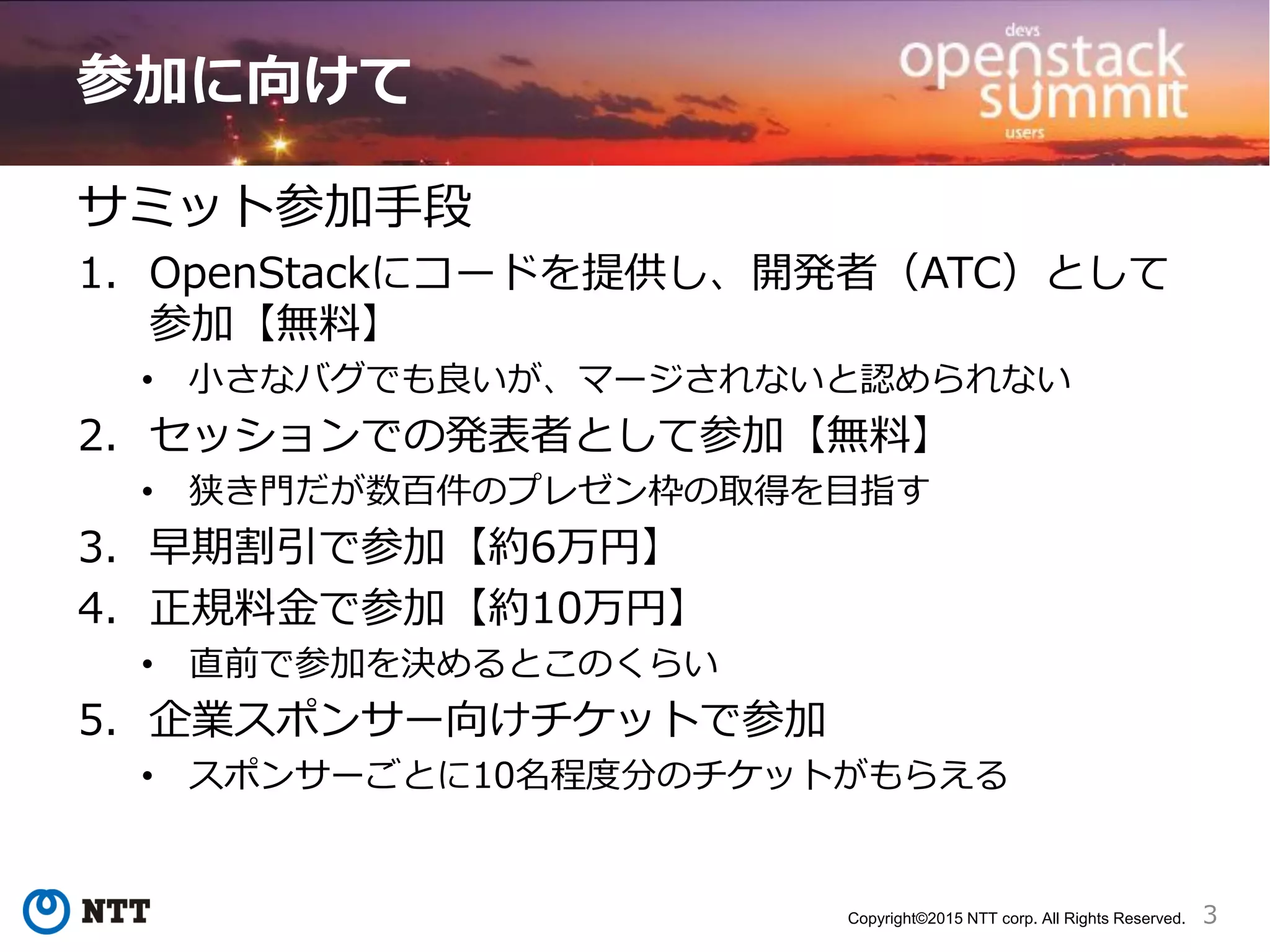 3Copyright©2015 NTT corp. All Rights Reserved.
参加に向けて
サミット参加手段
1. OpenStackにコードを提供し、開発者（ATC）として
参加【無料】
• 小さなバグでも良いが、マージされないと認められない
2. セッションでの発表者として参加【無料】
• 狭き門だが数百件のプレゼン枠の取得を目指す
3. 早期割引で参加【約6万円】
4. 正規料金で参加【約10万円】
• 直前で参加を決めるとこのくらい
5. 企業スポンサー向けチケットで参加
• スポンサーごとに10名程度分のチケットがもらえる
 