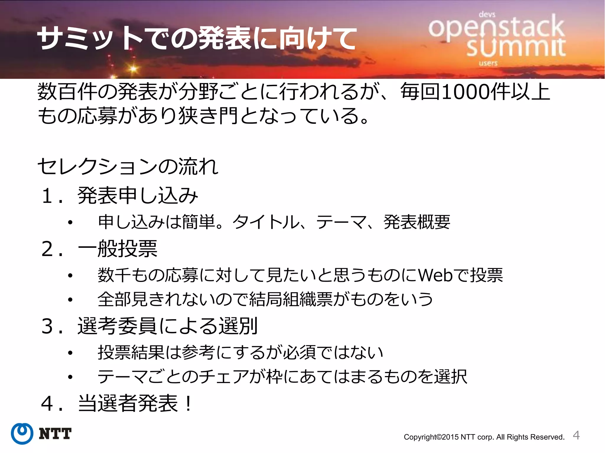 4Copyright©2015 NTT corp. All Rights Reserved.
サミットでの発表に向けて
数百件の発表が分野ごとに行われるが、毎回1000件以上
もの応募があり狭き門となっている。
セレクションの流れ
１．発表申し込み
• 申し込みは簡単。タイトル、テーマ、発表概要
２．一般投票
• 数千もの応募に対して見たいと思うものにWebで投票
• 全部見きれないので結局組織票がものをいう
３．選考委員による選別
• 投票結果は参考にするが必須ではない
• テーマごとのチェアが枠にあてはまるものを選択
４．当選者発表！
 
