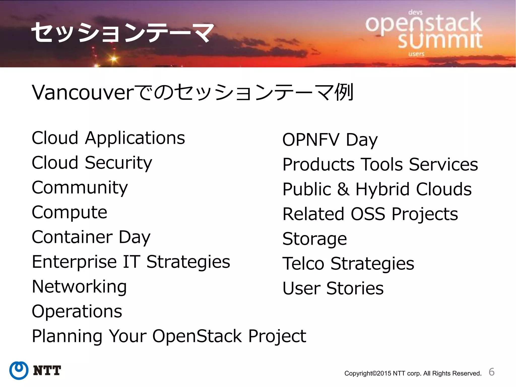 6Copyright©2015 NTT corp. All Rights Reserved.
Vancouverでのセッションテーマ例
Cloud Applications
Cloud Security
Community
Compute
Container Day
Enterprise IT Strategies
Networking
Operations
Planning Your OpenStack Project
OPNFV Day
Products Tools Services
Public & Hybrid Clouds
Related OSS Projects
Storage
Telco Strategies
User Stories
セッションテーマ
 