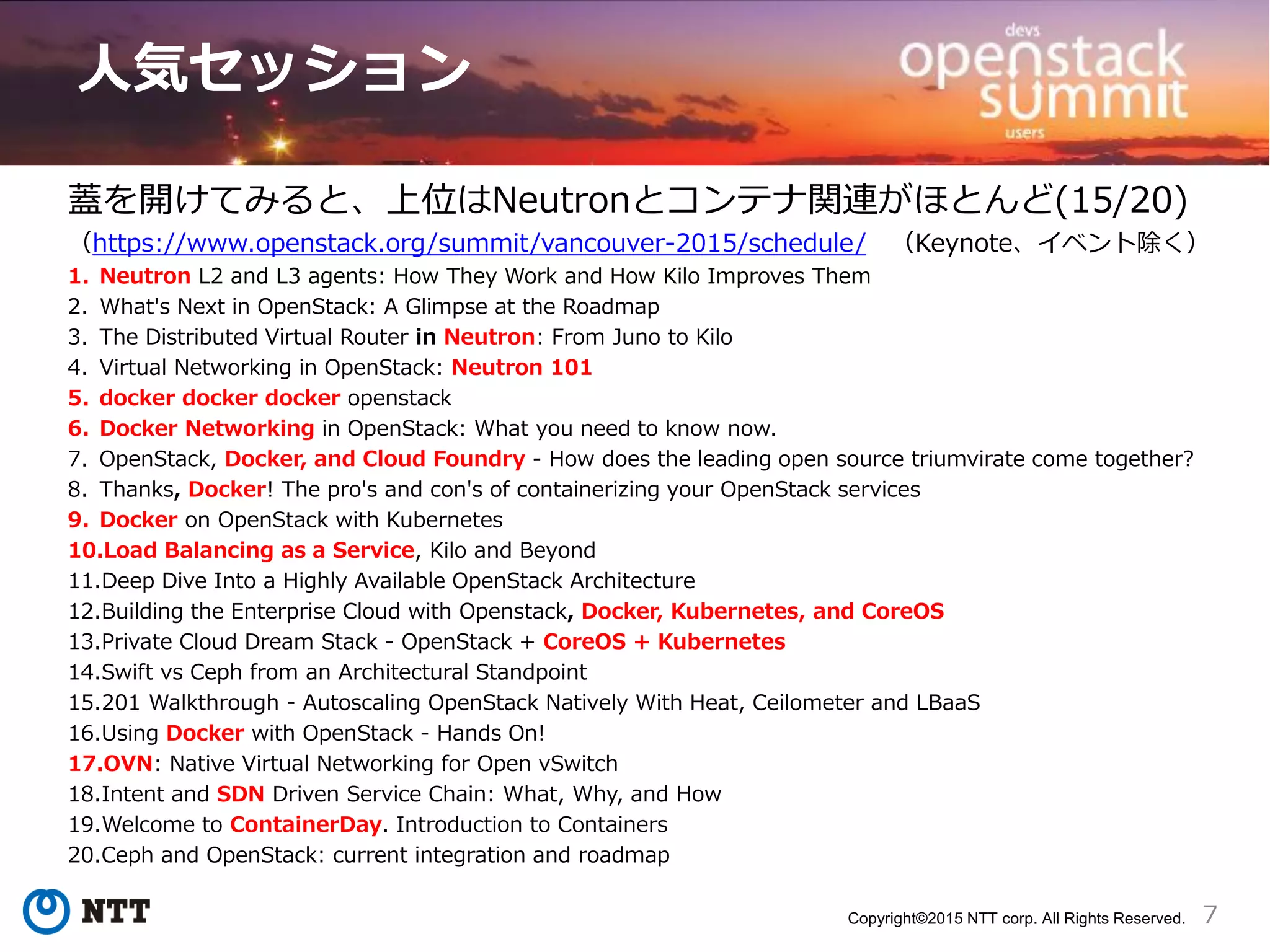 7Copyright©2015 NTT corp. All Rights Reserved.
人気セッション
蓋を開けてみると、上位はNeutronとコンテナ関連がほとんど(15/20)
（https://www.openstack.org/summit/vancouver-2015/schedule/ （Keynote、イベント除く）
1. Neutron L2 and L3 agents: How They Work and How Kilo Improves Them
2. What's Next in OpenStack: A Glimpse at the Roadmap
3. The Distributed Virtual Router in Neutron: From Juno to Kilo
4. Virtual Networking in OpenStack: Neutron 101
5. docker docker docker openstack
6. Docker Networking in OpenStack: What you need to know now.
7. OpenStack, Docker, and Cloud Foundry - How does the leading open source triumvirate come together?
8. Thanks, Docker! The pro's and con's of containerizing your OpenStack services
9. Docker on OpenStack with Kubernetes
10.Load Balancing as a Service, Kilo and Beyond
11.Deep Dive Into a Highly Available OpenStack Architecture
12.Building the Enterprise Cloud with Openstack, Docker, Kubernetes, and CoreOS
13.Private Cloud Dream Stack - OpenStack + CoreOS + Kubernetes
14.Swift vs Ceph from an Architectural Standpoint
15.201 Walkthrough - Autoscaling OpenStack Natively With Heat, Ceilometer and LBaaS
16.Using Docker with OpenStack - Hands On!
17.OVN: Native Virtual Networking for Open vSwitch
18.Intent and SDN Driven Service Chain: What, Why, and How
19.Welcome to ContainerDay. Introduction to Containers
20.Ceph and OpenStack: current integration and roadmap
 