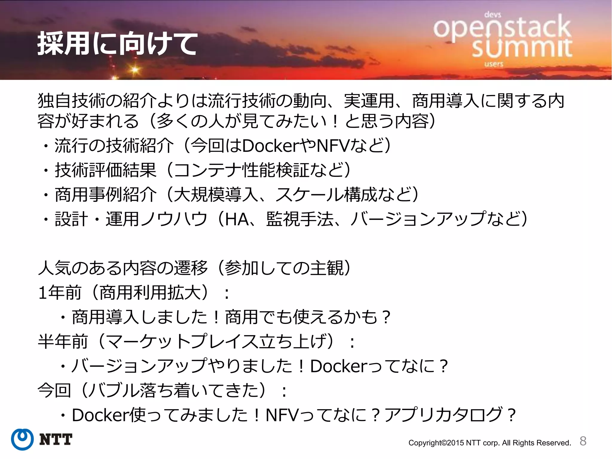 8Copyright©2015 NTT corp. All Rights Reserved.
採用に向けて
独自技術の紹介よりは流行技術の動向、実運用、商用導入に関する内
容が好まれる（多くの人が見てみたい！と思う内容）
・流行の技術紹介（今回はDockerやNFVなど）
・技術評価結果（コンテナ性能検証など）
・商用事例紹介（大規模導入、スケール構成など）
・設計・運用ノウハウ（HA、監視手法、バージョンアップなど）
人気のある内容の遷移（参加しての主観）
1年前（商用利用拡大）：
・商用導入しました！商用でも使えるかも？
半年前（マーケットプレイス立ち上げ）：
・バージョンアップやりました！Dockerってなに？
今回（バブル落ち着いてきた）：
・Docker使ってみました！NFVってなに？アプリカタログ？
 