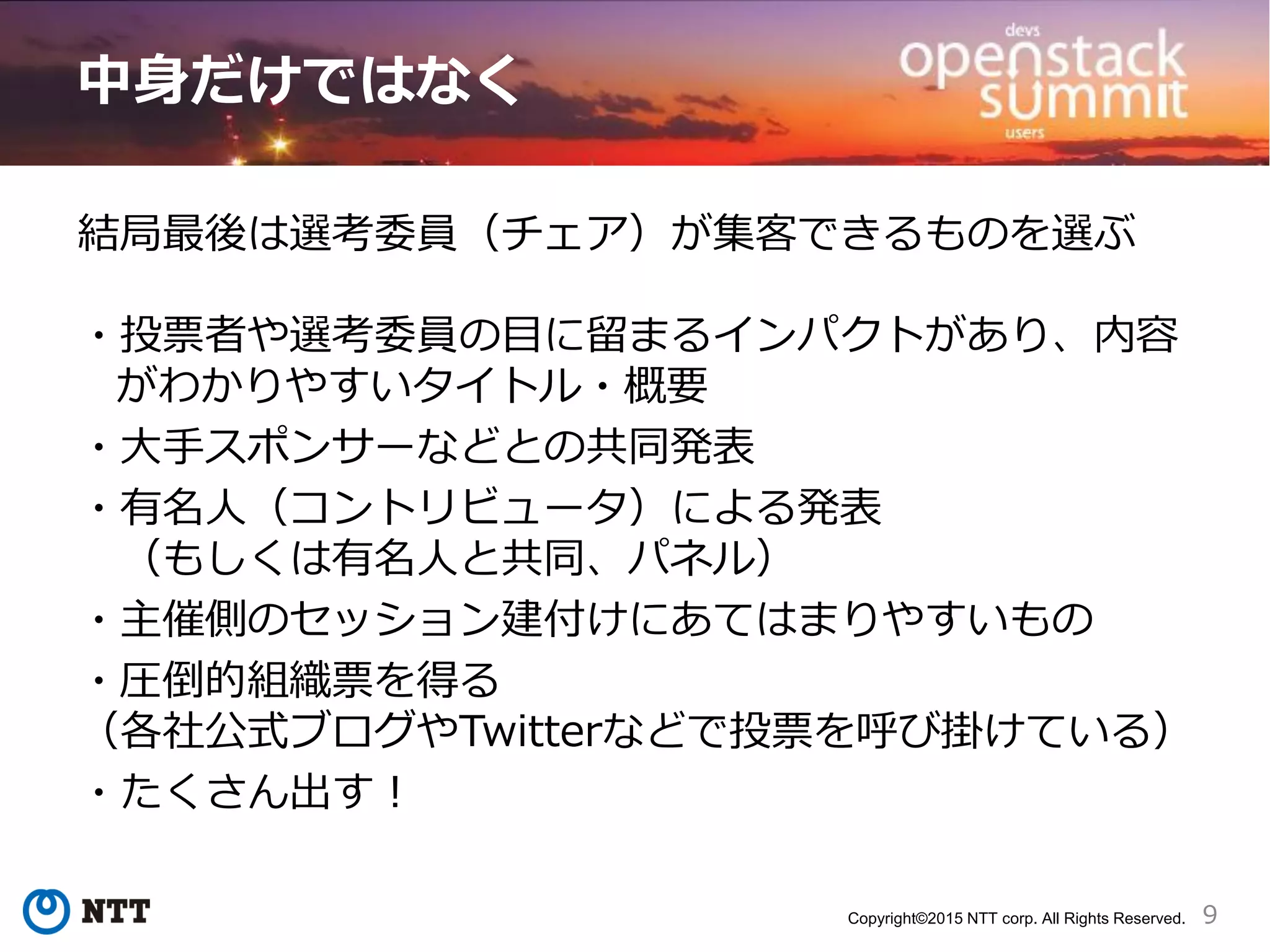 9Copyright©2015 NTT corp. All Rights Reserved.
中身だけではなく
結局最後は選考委員（チェア）が集客できるものを選ぶ
・投票者や選考委員の目に留まるインパクトがあり、内容
がわかりやすいタイトル・概要
・大手スポンサーなどとの共同発表
・有名人（コントリビュータ）による発表
（もしくは有名人と共同、パネル）
・主催側のセッション建付けにあてはまりやすいもの
・圧倒的組織票を得る
（各社公式ブログやTwitterなどで投票を呼び掛けている）
・たくさん出す！
 