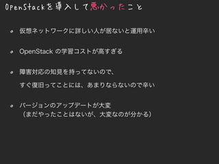 OpenStackを導入して悪かったこと
仮想ネットワークに詳しい人が居ないと運用辛い
OpenStack の学習コストが高すぎる
障害対応の知見を持ってないので、
すぐ復旧ってことには、あまりならないので辛い
バージョンのアップデートが大変
（まだやったことはないが、大変なのが分かる）
 