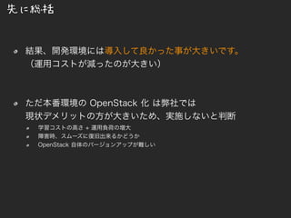 先に総括
結果、開発環境には導入して良かった事が大きいです。
（運用コストが減ったのが大きい）
ただ本番環境の OpenStack 化 は弊社では
現状デメリットの方が大きいため、実施しないと判断
学習コストの高さ + 運用負荷の増大
障害時、スムーズに復旧出来るかどうか
OpenStack 自体のバージョンアップが難しい
 