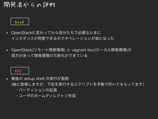 OpenStackに変わってから自分たちで必要なときに
インスタンスが用意できるのでオペレーションが楽になった
OpenStack(リモート開発環境) と vagrant box(ローカル開発環境)の
両方があって開発環境の冗長化ができている
最後の setup shell の実行が面倒
(後に登場しますが、下記を実行するスクリプトを手動で叩いてもらってます）
・パーティションの拡張
・ユーザのホームディレクトリ作成
開発者からの評判
Goo
d
BAD
 