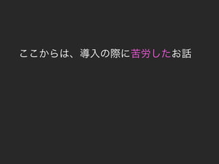 ここからは、導入の際に苦労したお話
 