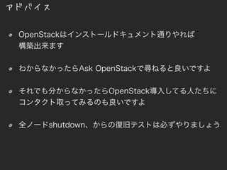 アドバイス
OpenStackはインストールドキュメント通りやれば
構築出来ます
わからなかったらAsk OpenStackで尋ねると良いですよ
それでも分からなかったらOpenStack導入してる人たちにコ
ンタクト取ってみるのも良いですよ
全ノードshutdown、からの復旧テストは必ずやりましょう
 