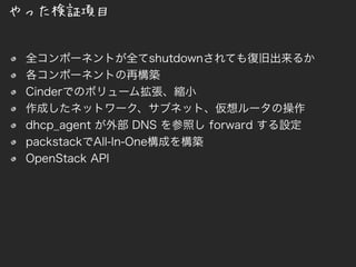 全コンポーネントが全てshutdownされても復旧出来るか
各コンポーネントの再構築
Cinderでのボリューム拡張、縮小
作成したネットワーク、サブネット、仮想ルータの操作
dhcp_agent が外部 DNS を参照し forward する設定
packstackでAll-In-One構成を構築
OpenStack API
やった検証項目
 