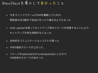 OpenStackを導入して良かったこと
今までインフラチームがVMを構築してたのが、
開発者がGUI操作で自由に作ったり壊せるようになった
chef, packerを使ってセットアップ済みイメージを用意することにより、
セットアップの待ち時間がなくなった
全体的なコミュニケーションコストが減った
VMの提供スピードが上がった
イメージをopenstackからraw(sparse)にしたので、
VM自体のスピードがあがった
 