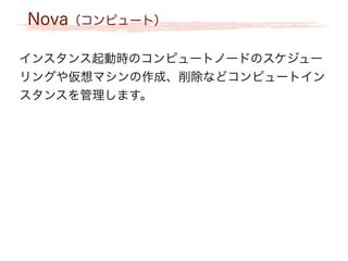 Nova（コンピュート）
インスタンス起動時のコンピュートノードのスケジュー
リングや仮想マシンの作成、削除などコンピュートイン
スタンスを管理します。
 