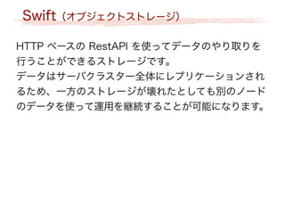 Swift（オブジェクトストレージ）
HTTP ベースの RestAPI を使ってデータのやり取りを
行うことができるストレージです。
データはサーバクラスター全体にレプリケーションされ
るため、一方のストレージが壊れたとしても別のノード
のデータを使って運用を継続することが可能になります。
 