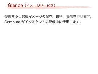 Glance（イメージサービス）
仮想マシン起動イメージの保存、取得、提供を行います。
Compute がインスタンスの配備中に使用します。
 