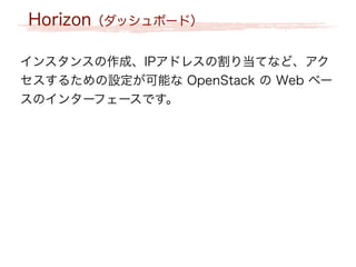 Horizon（ダッシュボード）
インスタンスの作成、IPアドレスの割り当てなど、アク
セスするための設定が可能な OpenStack の Web ベー
スのインターフェースです。
 
