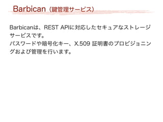 Barbican（鍵管理サービス）
Barbicanは、REST APIに対応したセキュアなストレージ
サービスです。
パスワードや暗号化キー、X.509 証明書のプロビジョニン
グおよび管理を行います。
 