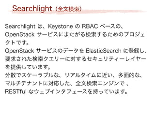 Searchlight（全文検索）
Searchlight は、Keystone の RBAC ベースの、
OpenStack サービスにまたがる検索するためのプロジェ
クトです。
OpenStack サービスのデータを ElasticSearch に登録し、
要求された検索クエリーに対するセキュリティーレイヤー
を提供しています。
分散でスケーラブルな、リアルタイムに近い、多面的な、
マルチテナントに対応した、全文検索エンジンで 、
RESTful なウェブインタフェースを持っています。
 