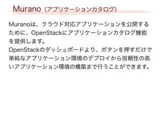 Murano（アプリケーションカタログ）
Muranoは、クラウド対応アプリケーションを公開する
ために、OpenStackにアプリケーションカタログ機能
を提供します。
OpenStackのダッシュボードより、ボタンを押すだけで
単純なアプリケーション環境のデプロイから信頼性の高
いアプリケーション環境の構築まで行うことができます。
 