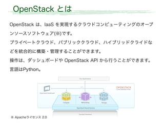 OpenStack とは
OpenStack は、IaaS を実現するクラウドコンピューティングのオープ
ンソースソフトウェア(※)です。
プライベートクラウド、パブリッククラウド、ハイブリッドクライドな
どを統合的に構築・管理することができます。
操作は、ダッシュボードや OpenStack API から行うことができます。
言語はPython。
※ Apacheライセンス 2.0
 