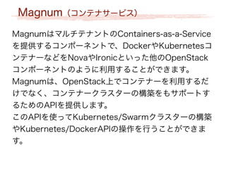 Magnum（コンテナサービス）
MagnumはマルチテナントのContainers-as-a-Service
を提供するコンポーネントで、DockerやKubernetesコ
ンテナーなどをNovaやIronicといった他のOpenStack
コンポーネントのように利用することができます。
Magnumは、OpenStack上でコンテナーを利用するだ
けでなく、コンテナークラスターの構築をもサポートす
るためのAPIを提供します。
このAPIを使ってKubernetes/Swarmクラスターの構築
やKubernetes/DockerAPIの操作を行うことができま
す。
 