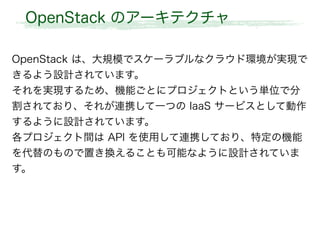 OpenStack のアーキテクチャ
OpenStack は、大規模でスケーラブルなクラウド環境が実現で
きるよう設計されています。
それを実現するため、機能ごとにプロジェクトという単位で分
割されており、それが連携して一つの IaaS サービスとして動作
するように設計されています。
各プロジェクト間は API を使用して連携しており、特定の機能
を代替のもので置き換えることも可能なように設計されていま
す。
 