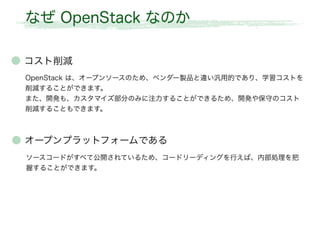 なぜ OpenStack なのか
● コスト削減
OpenStack は、オープンソースのため、ベンダー製品と違い汎用的であり、学習コストを
削減することができます。
また、開発も、カスタマイズ部分のみに注力することができるため、開発や保守のコスト
削減することもできます。
● オープンプラットフォームである
ソースコードがすべて公開されているため、コードリーディングを行えば、内部処理を把
握することができます。
 