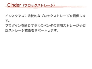 Cinder（ブロックストレージ）
インスタンスに永続的なブロックストレージを提供しま
す。
プラグインを通じて多くのベンダの専用ストレージや仮
想ストレージ技術をサポートします。
 
