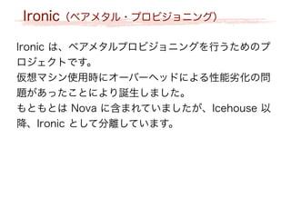 Ironic（ベアメタル・プロビジョニング）
Ironic は、ベアメタルプロビジョニングを行うためのプ
ロジェクトです。
仮想マシン使用時にオーバーヘッドによる性能劣化の問
題があったことにより誕生しました。
もともとは Nova に含まれていましたが、Icehouse 以
降、Ironic として分離しています。
 