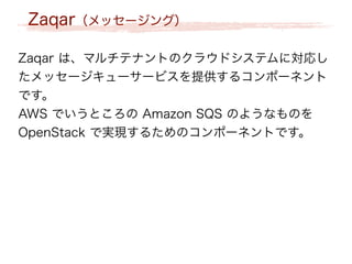 Zaqar（メッセージング）
Zaqar は、マルチテナントのクラウドシステムに対応し
たメッセージキューサービスを提供するコンポーネント
です。
AWS でいうところの Amazon SQS のようなものを
OpenStack で実現するためのコンポーネントです。
 
