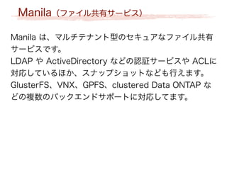Manila（ファイル共有サービス）
Manila は、マルチテナント型のセキュアなファイル共有
サービスです。
LDAP や ActiveDirectory などの認証サービスや ACLに
対応しているほか、スナップショットなども行えます。
GlusterFS、VNX、GPFS、clustered Data ONTAP な
どの複数のバックエンドサポートに対応してます。
 