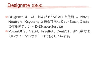 Designate（DNS）
● Disignate は、CUI および REST API を使用し、Nova、
Neutron、Keystone と統合可能な OpenStack のため
のマルチテナント DNS-as-a-Service
● PowerDNS、NSD4、FreeIPA、DynECT、BIND9 など
のバックエンドサポートに対応しています。
 