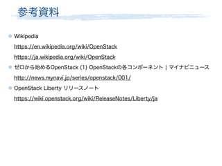 参考資料
● Wikipedia
https://en.wikipedia.org/wiki/OpenStack
https://ja.wikipedia.org/wiki/OpenStack
● ゼロから始めるOpenStack (1) OpenStackの各コンポーネント ¦ マイナビニュース
http://news.mynavi.jp/series/openstack/001/
● OpenStack Liberty リリースノート
https://wiki.openstack.org/wiki/ReleaseNotes/Liberty/ja
 